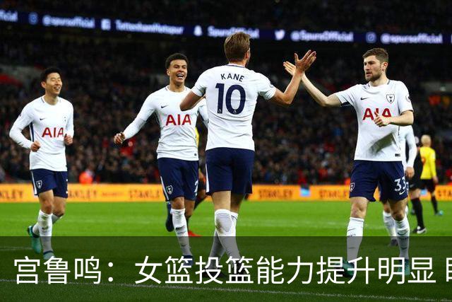 宫鲁鸣：女篮投篮能力提升明显 盼海外球员尽早归队