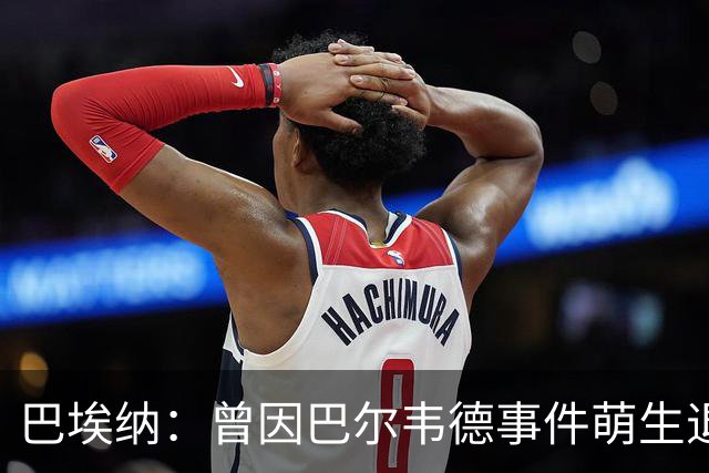 巴埃纳：曾因巴尔韦德事件萌生退役念头 渴望世界杯决赛对阵梅西