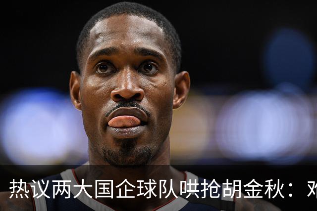 热议两大国企球队哄抢胡金秋：难以一人一城球迷猜测“价高者得”
